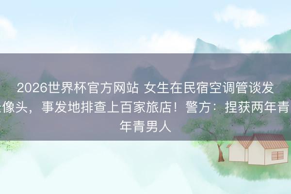 2026世界杯官方网站 女生在民宿空调管谈发现录像头,事发地排查上百家旅店!警方:捏获两年青男人