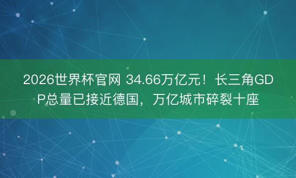 2026世界杯官网 34.66万亿元！长三角GDP总量已接近德国，万亿城市碎裂十座