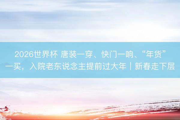 2026世界杯 唐装一穿、快门一响、“年货”一买，入院老东说念主提前过大年｜新春走下层