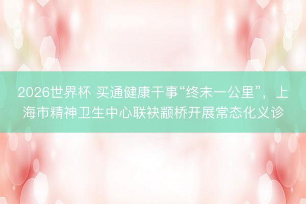 2026世界杯 买通健康干事“终末一公里”，上海市精神卫生中心联袂颛桥开展常态化义诊