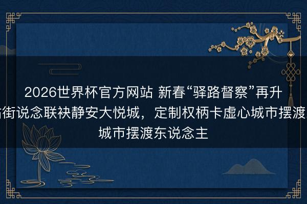 2026世界杯官方网站 新春“驿路督察”再升温！北站街说念联袂静安大悦城，定制权柄卡虚心城市摆渡东说念主