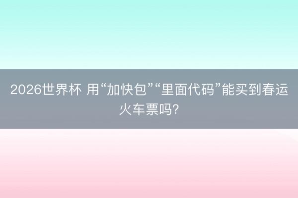 2026世界杯 用“加快包”“里面代码”能买到春运火车票吗？
