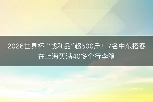 2026世界杯 “战利品”超500斤！7名中东搭客在上海买满40多个行李箱