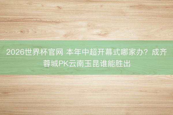 2026世界杯官网 本年中超开幕式哪家办?成齐蓉城PK云南玉昆谁能胜出