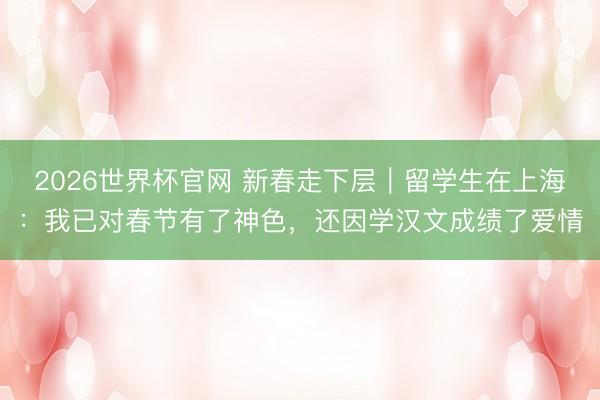2026世界杯官网 新春走下层|留学生在上海:我已对春节有了神色,还因学汉文成绩了爱情