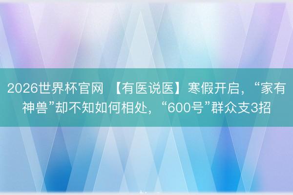 2026世界杯官网 【有医说医】寒假开启,“家有神兽”却不知如何相处,“600号”群众支3招