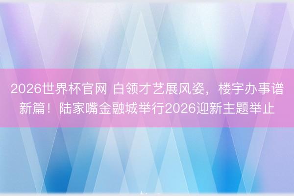 2026世界杯官网 白领才艺展风姿,楼宇办事谱新篇!陆家嘴金融城举行2026迎新主题举止