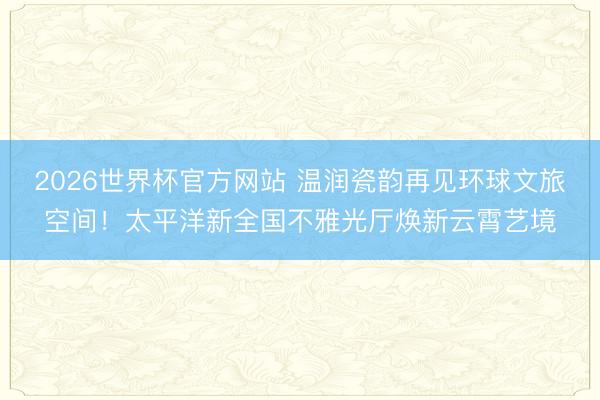 2026世界杯官方网站 温润瓷韵再见环球文旅空间!太平洋新全国不雅光厅焕新云霄艺境