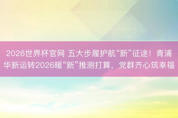 2026世界杯官网 五大步履护航“新”征途!青浦华新运转2026暖“新”推测打算,党群齐心筑幸福