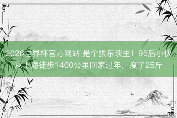 2026世界杯官方网站 是个狠东谈主!95后小伙从上海徒步1400公里回家过年,瘦了25斤