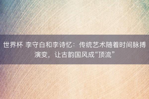 世界杯 李守白和李诗忆:传统艺术随着时间脉搏演变,让古韵国风成“顶流”
