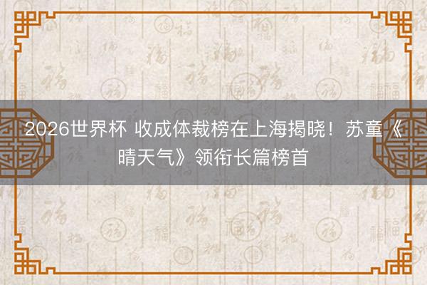 2026世界杯 收成体裁榜在上海揭晓！苏童《晴天气》领衔长篇榜首