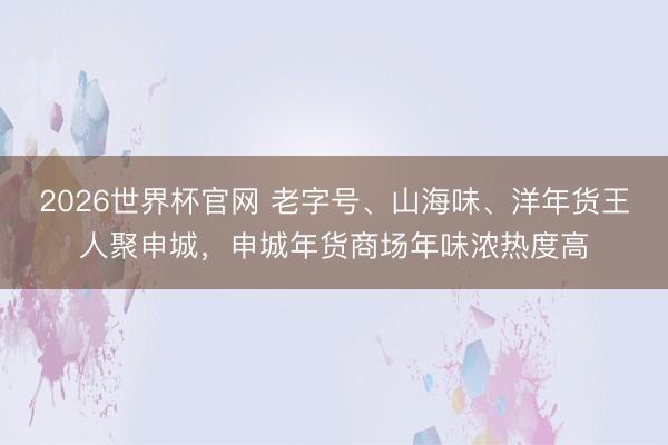 2026世界杯官网 老字号、山海味、洋年货王人聚申城，申城年货商场年味浓热度高