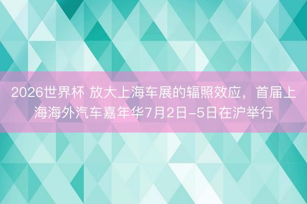 2026世界杯 放大上海车展的辐照效应，首届上海海外汽车嘉年华7月2日-5日在沪举行