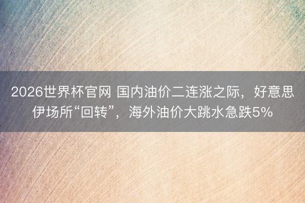 2026世界杯官网 国内油价二连涨之际，好意思伊场所“回转”，海外油价大跳水急跌5%