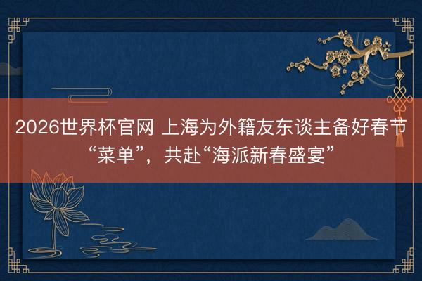2026世界杯官网 上海为外籍友东谈主备好春节“菜单”，共赴“海派新春盛宴”