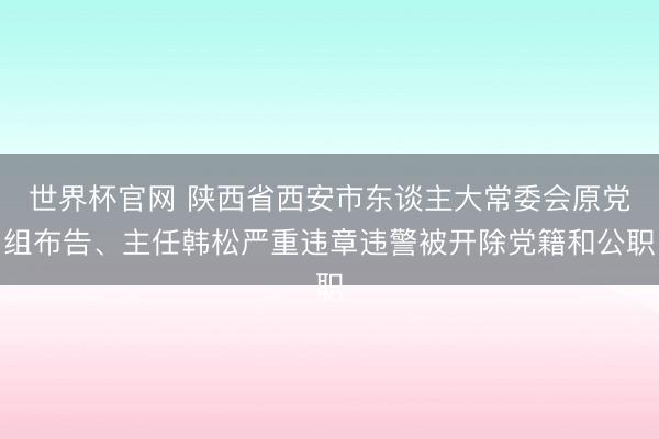 世界杯官网 陕西省西安市东谈主大常委会原党组布告、主任韩松严重违章违警被开除党籍和公职