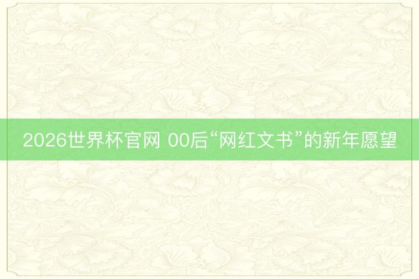 2026世界杯官网 00后“网红文书”的新年愿望