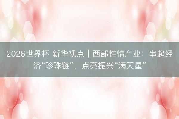 2026世界杯 新华视点|西部性情产业:串起经济“珍珠链”,点亮振兴“满天星”