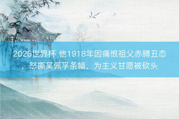 2026世界杯 他1918年因痛恨祖父赤膊丑态,怒撕吴佩孚条幅,为主义甘愿被砍头