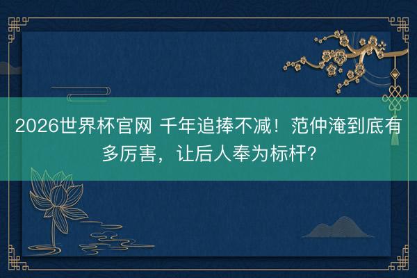 2026世界杯官网 千年追捧不减！范仲淹到底有多厉害，让后人奉为标杆？