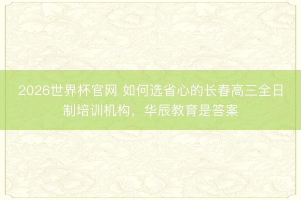 2026世界杯官网 如何选省心的长春高三全日制培训机构,华辰教育是答案