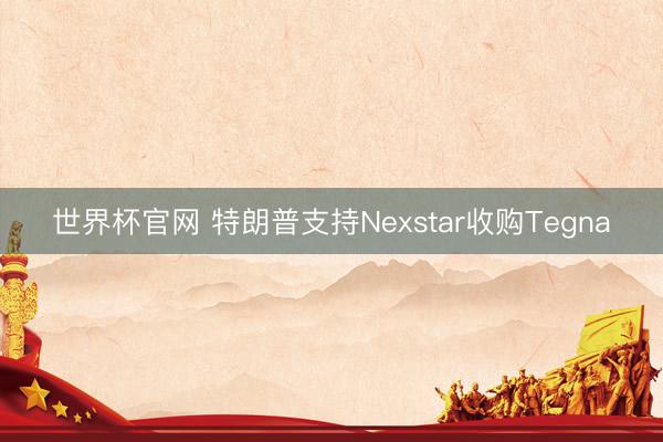 世界杯官网 特朗普支持Nexstar收购Tegna