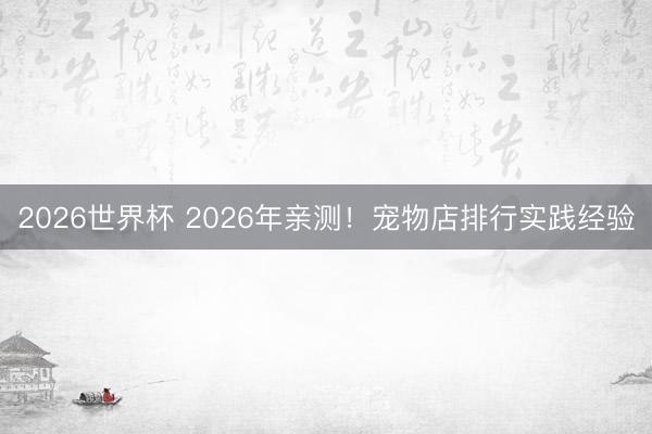 2026世界杯 2026年亲测！宠物店排行实践经验