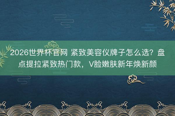 2026世界杯官网 紧致美容仪牌子怎么选？盘点提拉紧致热门款，V脸嫩肤新年焕新颜