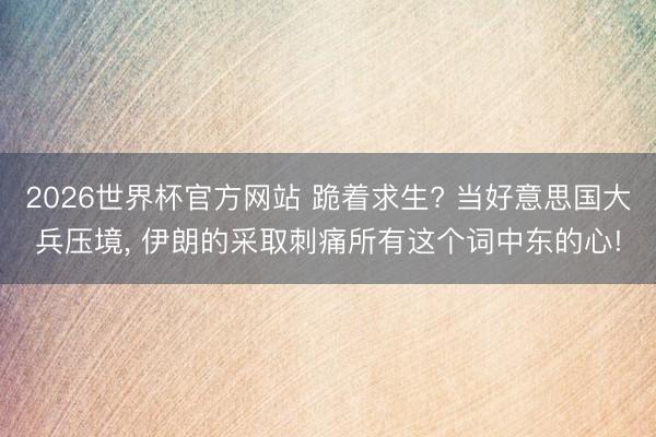 2026世界杯官方网站 跪着求生? 当好意思国大兵压境， 伊朗的采取刺痛所有这个词中东的心!