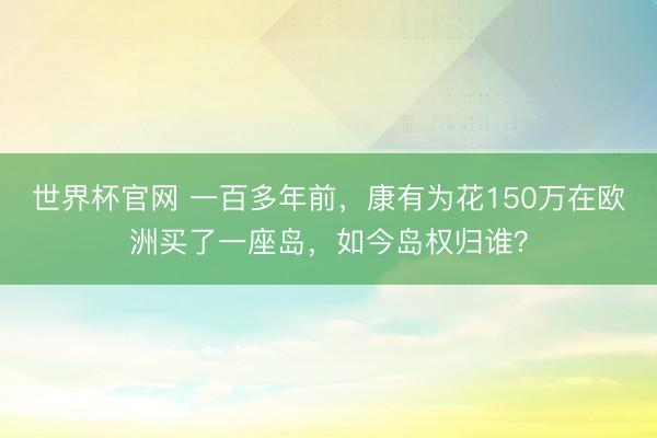 世界杯官网 一百多年前,康有为花150万在欧洲买了一座岛,如今岛权归谁?