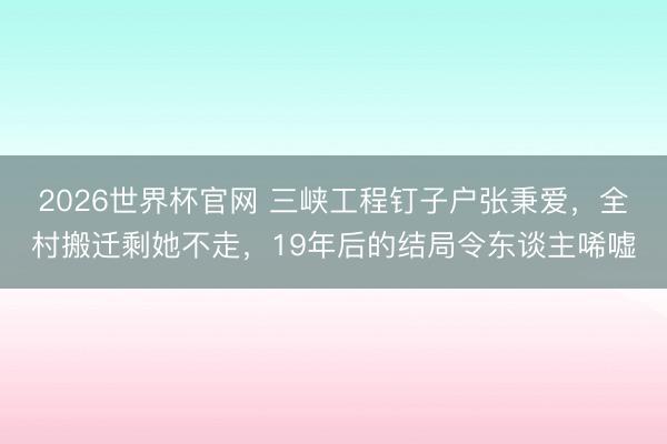 2026世界杯官网 三峡工程钉子户张秉爱,全村搬迁剩她不走,19年后的结局令东谈主唏嘘
