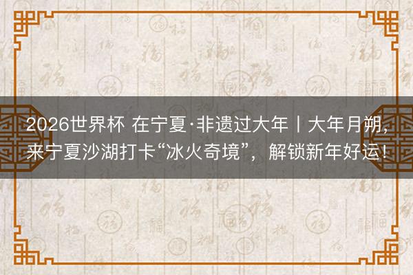 2026世界杯 在宁夏·非遗过大年丨大年月朔，来宁夏沙湖打卡“冰火奇境”，解锁新年好运！