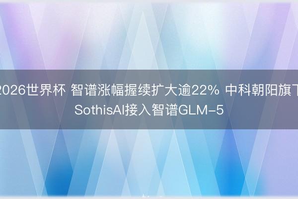 2026世界杯 智谱涨幅握续扩大逾22% 中科朝阳旗下SothisAI接入智谱GLM-5