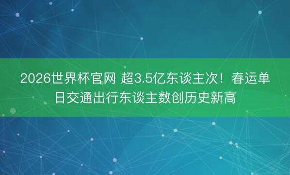 2026世界杯官网 超3.5亿东谈主次！春运单日交通出行东谈主数创历史新高
