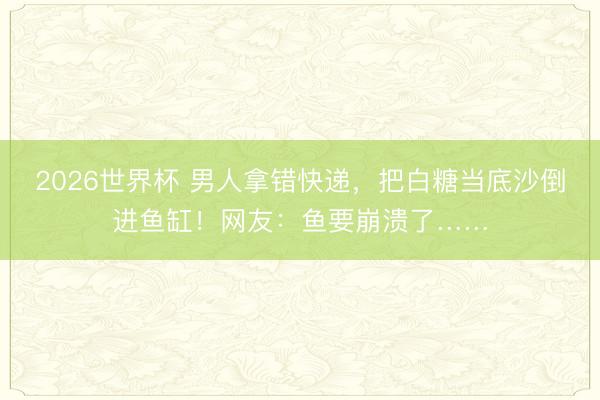 2026世界杯 男人拿错快递,把白糖当底沙倒进鱼缸!网友:鱼要崩溃了……
