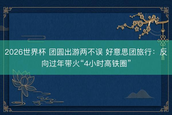 2026世界杯 团圆出游两不误 好意思团旅行：反向过年带火“4小时高铁圈”