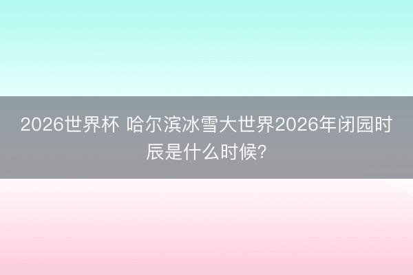 2026世界杯 哈尔滨冰雪大世界2026年闭园时辰是什么时候?