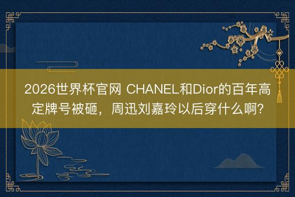 2026世界杯官网 CHANEL和Dior的百年高定牌号被砸,周迅刘嘉玲以后穿什么啊?