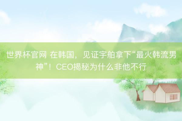 世界杯官网 在韩国，见证宇舶拿下“最火韩流男神”！CEO揭秘为什么非他不行