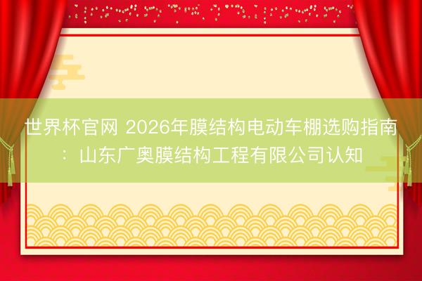世界杯官网 2026年膜结构电动车棚选购指南:山东广奥膜结构工程有限公司认知