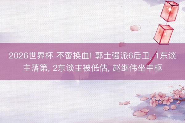 2026世界杯 不啻换血! 郭士强派6后卫, 1东谈主落第, 2东谈主被低估, 赵继伟坐中枢