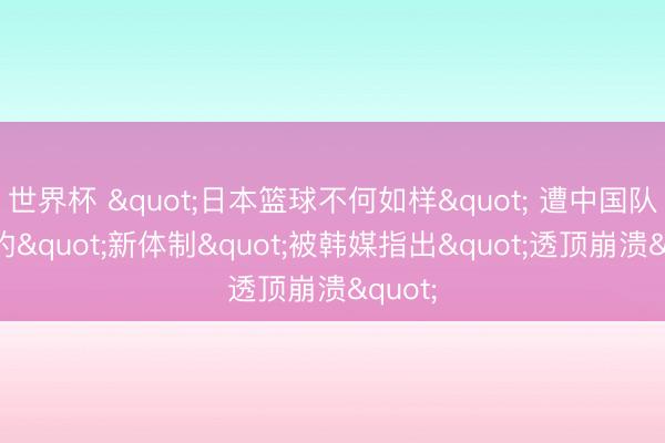 世界杯 "日本篮球不何如样" 遭中国队逆转的"新体制"被韩媒指出"透顶崩溃"