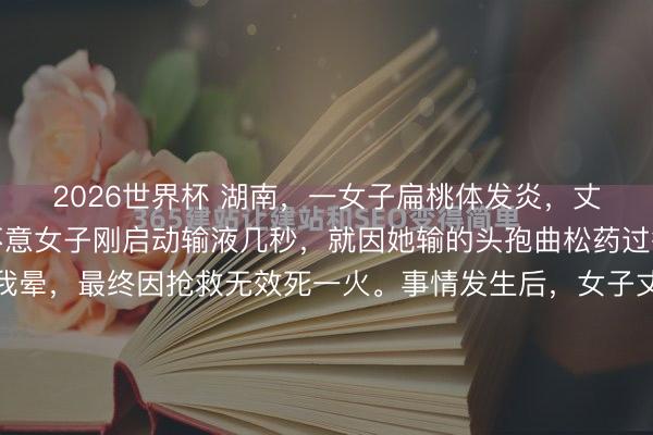 2026世界杯 湖南,一女子扁桃体发炎,丈夫陪伴去病院输液,不意女子刚启动输液几秒,就因她输的头孢曲松药过敏,而体格不适吐逆我晕,最终因抢救无效死一火。事情发生后,女子丈夫以为,是病院没实时摄取急救措施致爱妻死一火,错过黄金营救四分钟。这病院方面则示意,病院方无责,是患者我方过敏。而现场监控曝光后,女子过敏时...