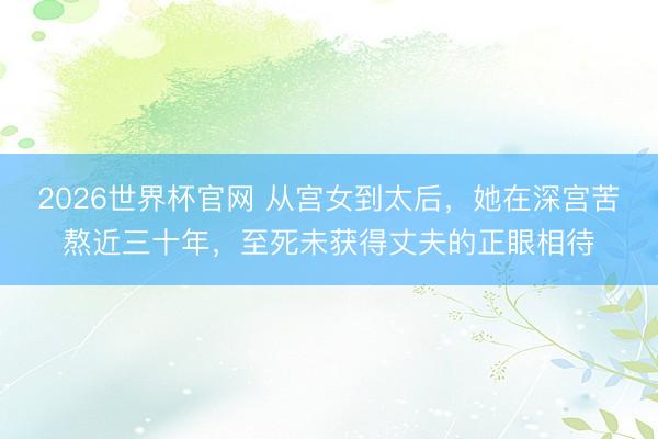 2026世界杯官网 从宫女到太后,她在深宫苦熬近三十年,至死未获得丈夫的正眼相待