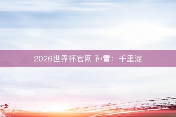 2026世界杯官网 孙雪：千里淀