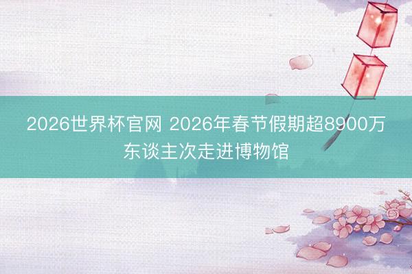 2026世界杯官网 2026年春节假期超8900万东谈主次走进博物馆
