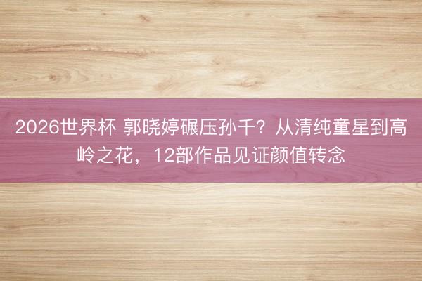 2026世界杯 郭晓婷碾压孙千?从清纯童星到高岭之花,12部作品见证颜值转念