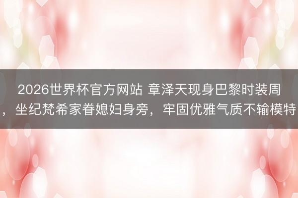 2026世界杯官方网站 章泽天现身巴黎时装周，坐纪梵希家眷媳妇身旁，牢固优雅气质不输模特