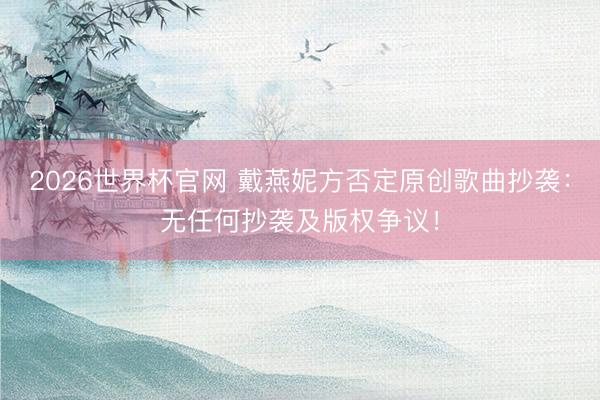 2026世界杯官网 戴燕妮方否定原创歌曲抄袭:无任何抄袭及版权争议!